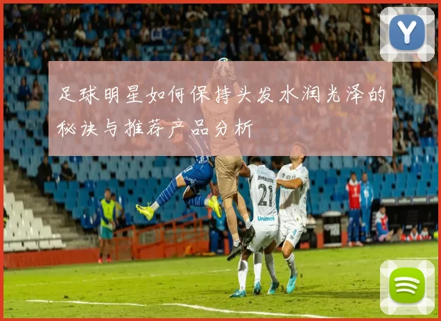 足球明星如何保持头发水润光泽的秘诀与推荐产品分析