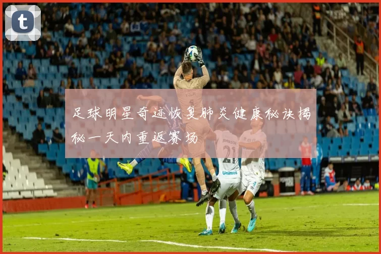 足球明星奇迹恢复肺炎健康秘诀揭秘一天内重返赛场