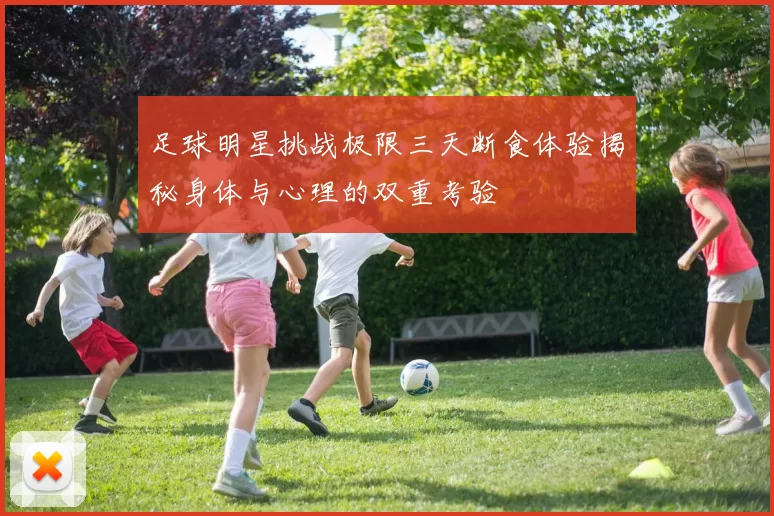 足球明星挑战极限三天断食体验揭秘身体与心理的双重考验