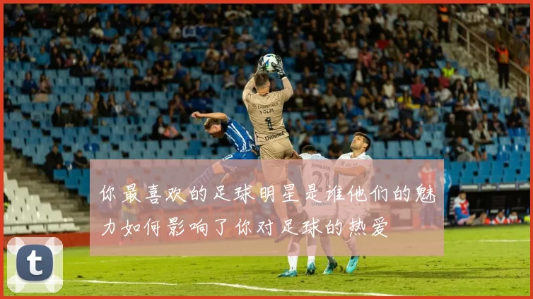 你最喜欢的足球明星是谁他们的魅力如何影响了你对足球的热爱