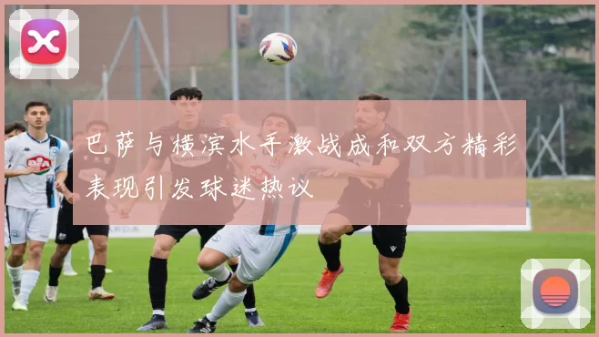 巴萨与横滨水手激战成和双方精彩表现引发球迷热议