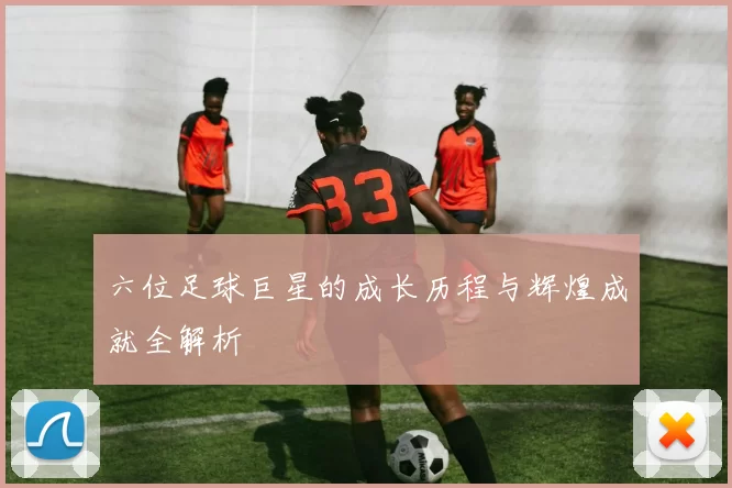 六位足球巨星的成长历程与辉煌成就全解析