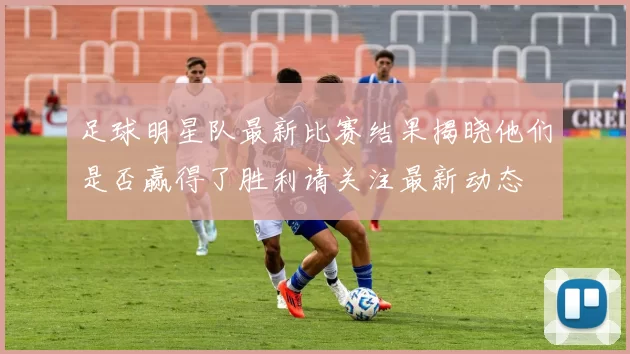 足球明星队最新比赛结果揭晓他们是否赢得了胜利请关注最新动态