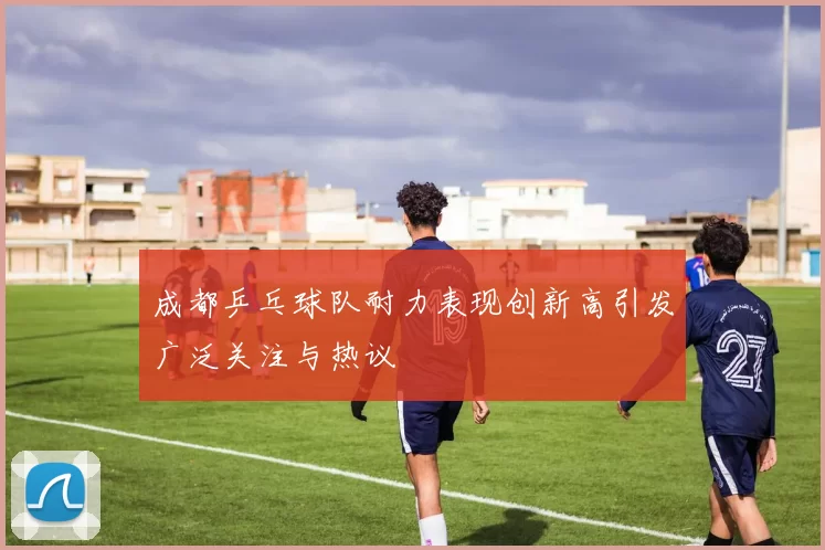 成都乒乓球队耐力表现创新高引发广泛关注与热议