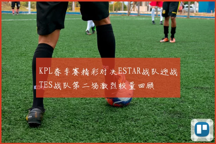 KPL春季赛精彩对决ESTAR战队迎战TES战队第二场激烈较量回顾