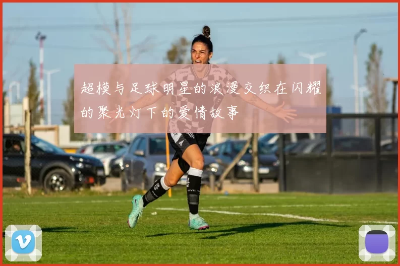 超模与足球明星的浪漫交织在闪耀的聚光灯下的爱情故事