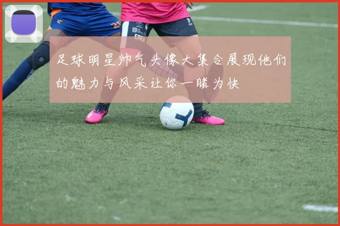 足球明星帅气头像大集合展现他们的魅力与风采让你一睹为快