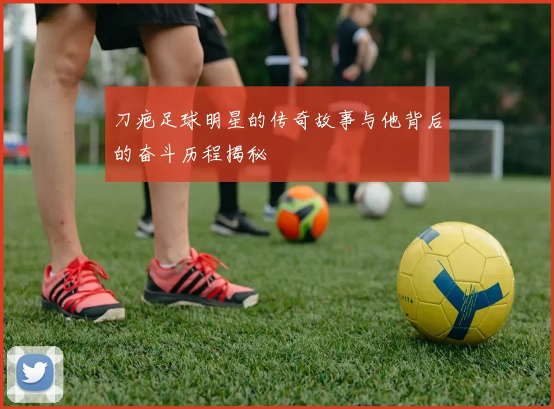 刀疤足球明星的传奇故事与他背后的奋斗历程揭秘