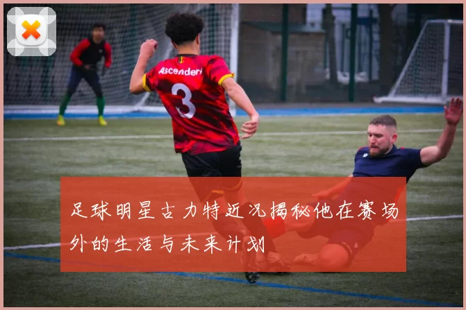 足球明星古力特近况揭秘他在赛场外的生活与未来计划