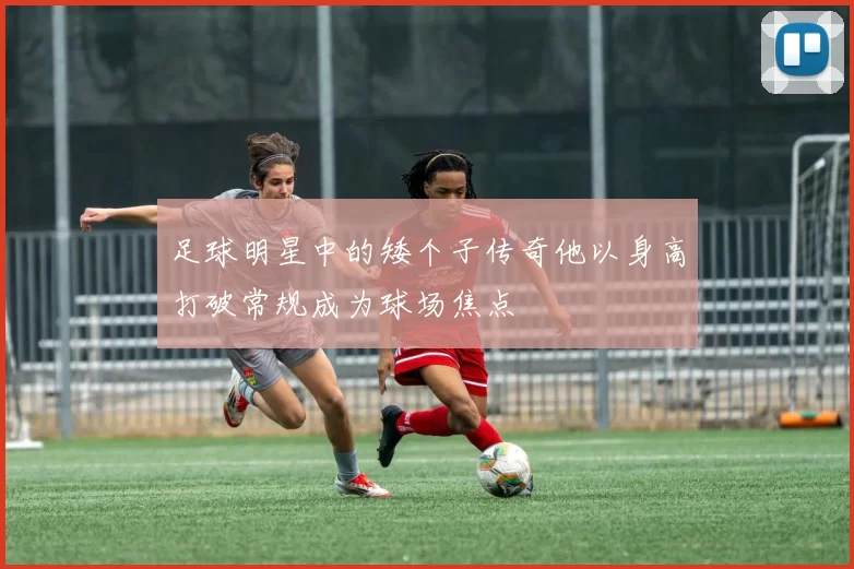 足球明星中的矮个子传奇他以身高打破常规成为球场焦点