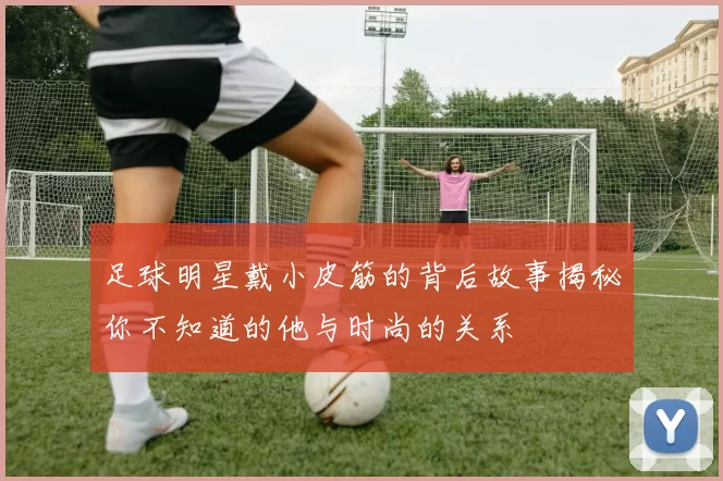 足球明星戴小皮筋的背后故事揭秘你不知道的他与时尚的关系