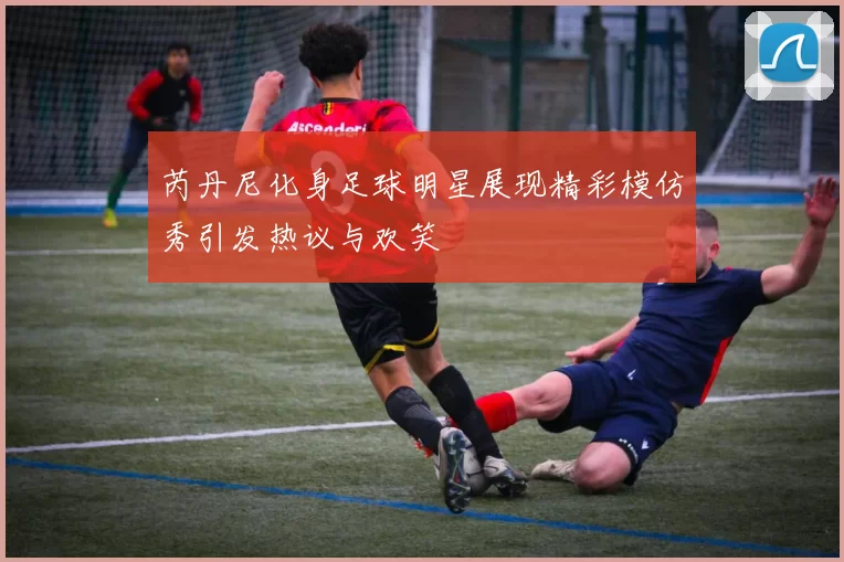 芮丹尼化身足球明星展现精彩模仿秀引发热议与欢笑