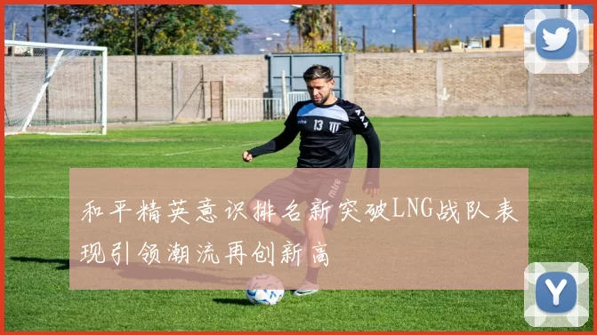 和平精英意识排名新突破LNG战队表现引领潮流再创新高