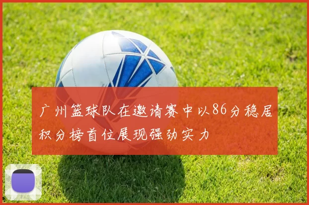 广州篮球队在邀请赛中以86分稳居积分榜首位展现强劲实力