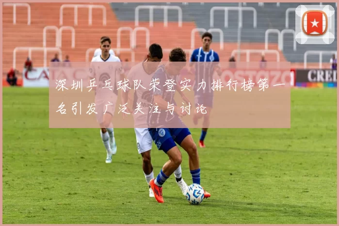 深圳乒乓球队荣登实力排行榜第一名引发广泛关注与讨论