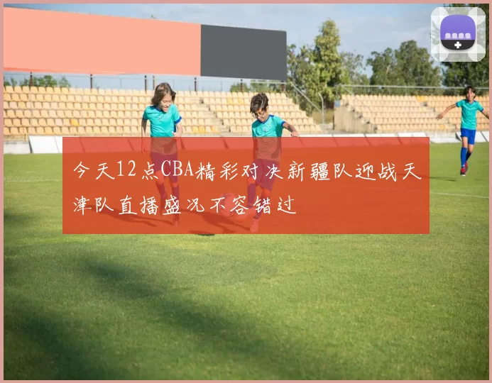 今天12点CBA精彩对决新疆队迎战天津队直播盛况不容错过