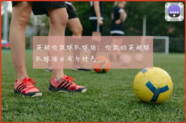 英超伦敦球队球场：伦敦的英超球队球场分布与特色