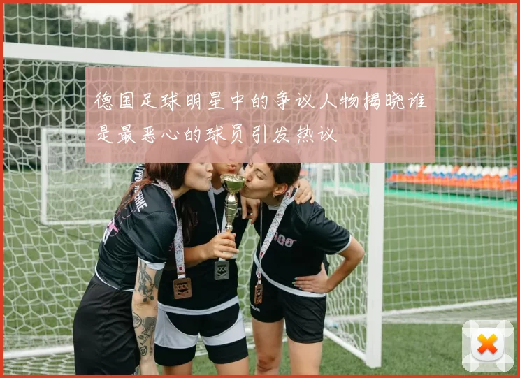 德国足球明星中的争议人物揭晓谁是最恶心的球员引发热议