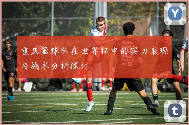 重庆篮球队在世界杯中的实力表现与战术分析探讨