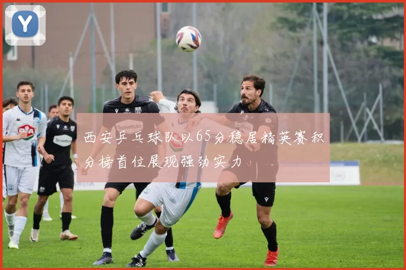 西安乒乓球队以65分稳居精英赛积分榜首位展现强劲实力
