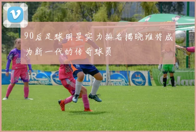 90后足球明星实力排名揭晓谁将成为新一代的传奇球员