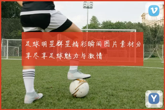 足球明星群星精彩瞬间图片素材分享尽享足球魅力与激情