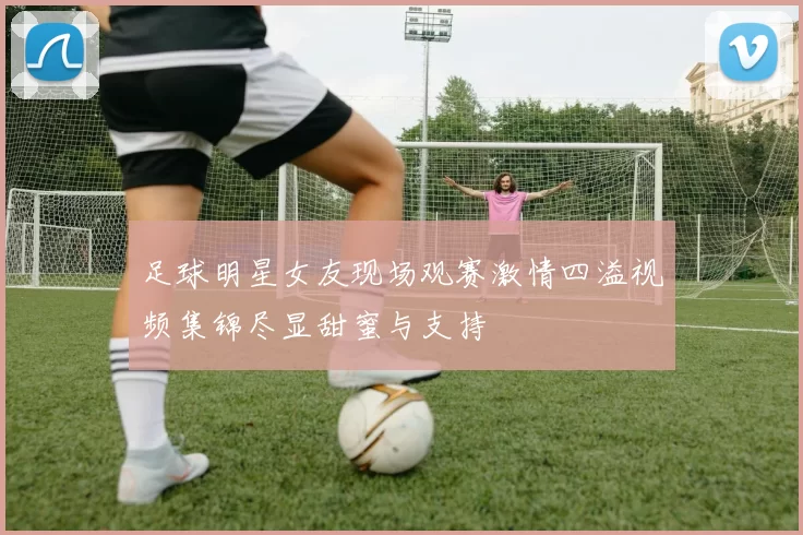 足球明星女友现场观赛激情四溢视频集锦尽显甜蜜与支持