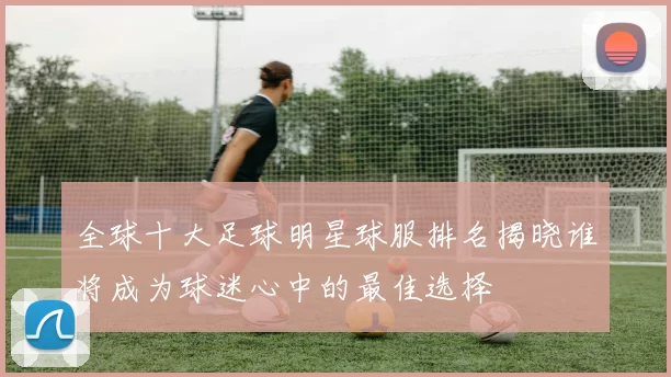 全球十大足球明星球服排名揭晓谁将成为球迷心中的最佳选择