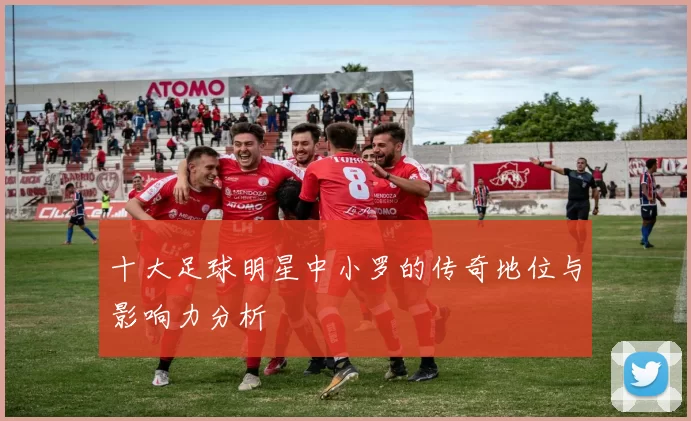 十大足球明星中小罗的传奇地位与影响力分析