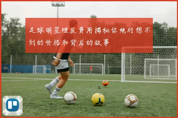 足球明星理发费用揭秘你绝对想不到的价格和背后的故事