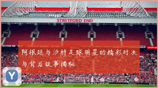 阿根廷与沙特足球明星的精彩对决与背后故事揭秘