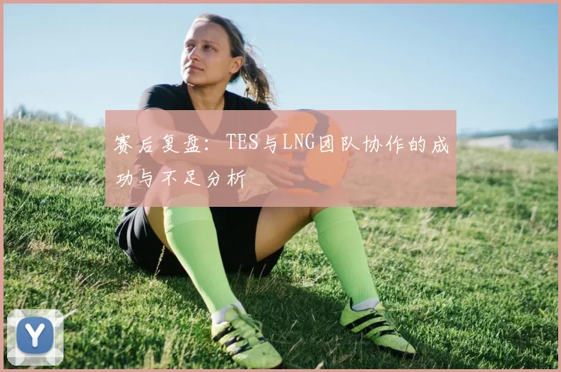赛后复盘：TES与LNG团队协作的成功与不足分析