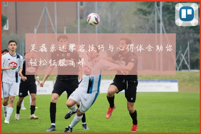 吴磊亲述攀岩技巧与心得体会助你轻松征服高峰