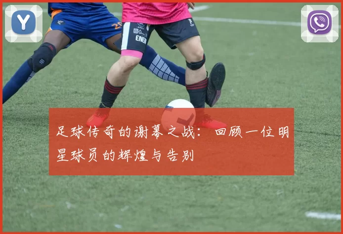 足球传奇的谢幕之战：回顾一位明星球员的辉煌与告别