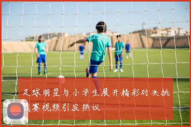 足球明星与小学生展开精彩对决挑战赛视频引发热议