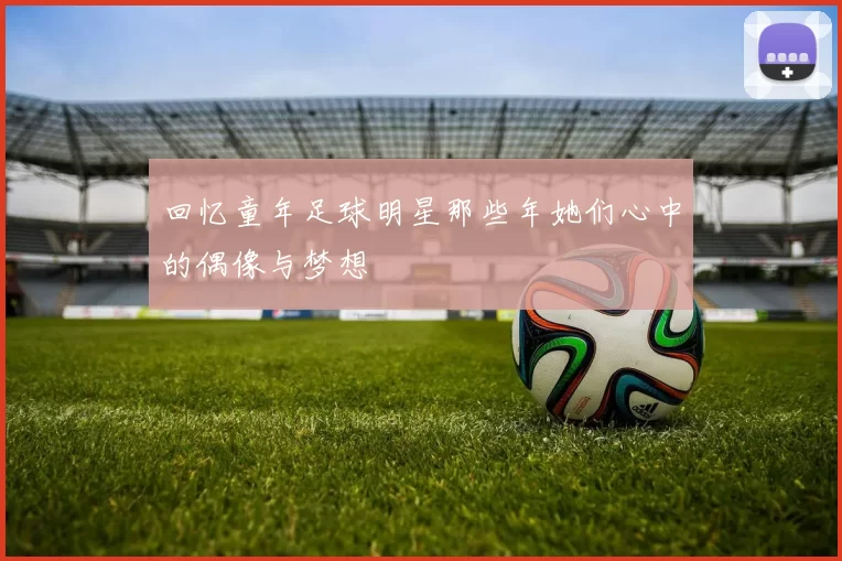 回忆童年足球明星那些年她们心中的偶像与梦想