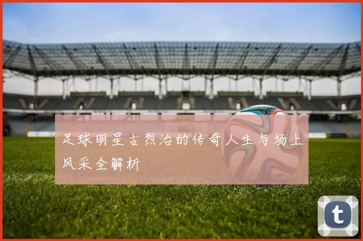 足球明星古烈治的传奇人生与场上风采全解析