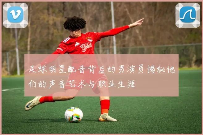 足球明星配音背后的男演员揭秘他们的声音艺术与职业生涯