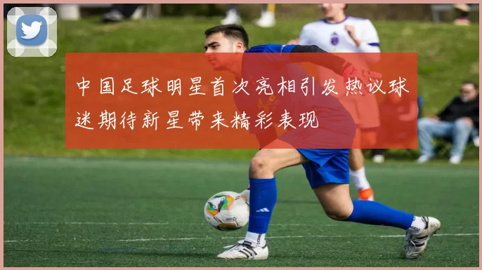 中国足球明星首次亮相引发热议球迷期待新星带来精彩表现