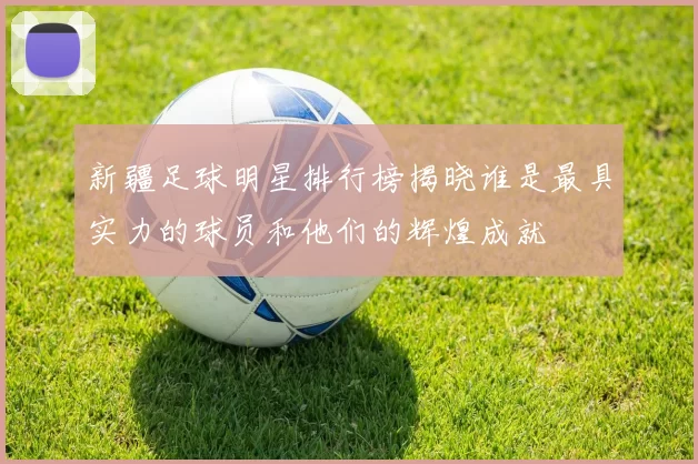 新疆足球明星排行榜揭晓谁是最具实力的球员和他们的辉煌成就