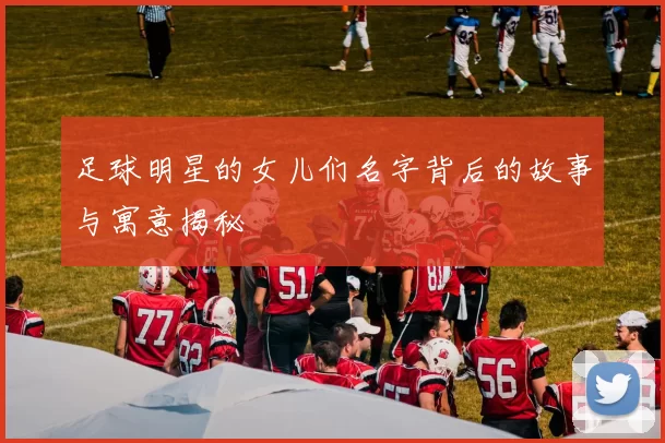 足球明星的女儿们名字背后的故事与寓意揭秘