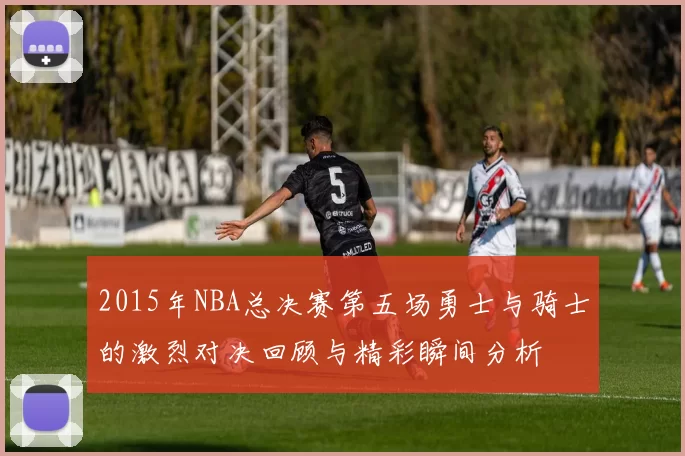 2015年NBA总决赛第五场勇士与骑士的激烈对决回顾与精彩瞬间分析