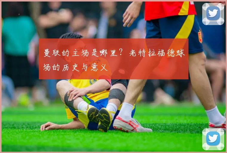 曼联的主场是哪里？老特拉福德球场的历史与意义