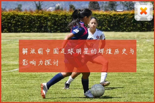 解放前中国足球明星的辉煌历史与影响力探讨