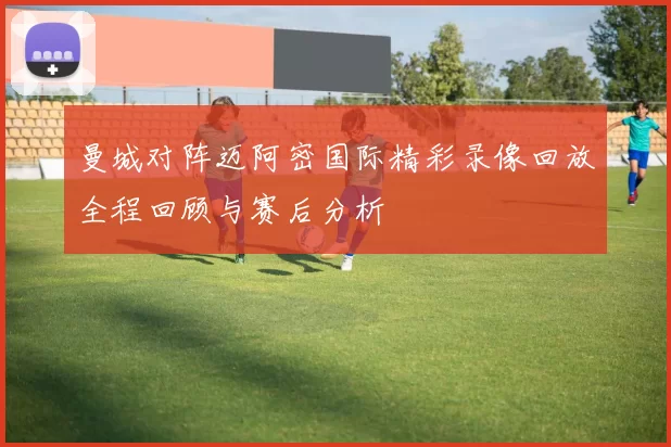 曼城对阵迈阿密国际精彩录像回放全程回顾与赛后分析