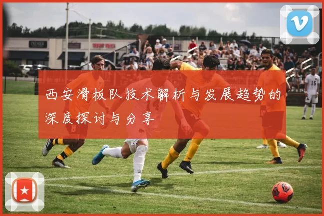 西安滑板队技术解析与发展趋势的深度探讨与分享