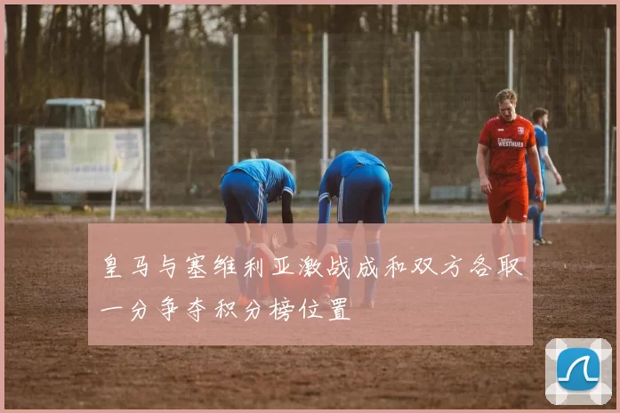皇马与塞维利亚激战成和双方各取一分争夺积分榜位置