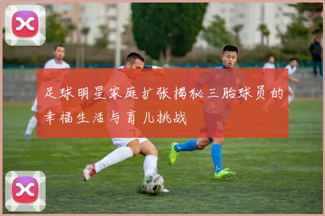 足球明星家庭扩张揭秘三胎球员的幸福生活与育儿挑战