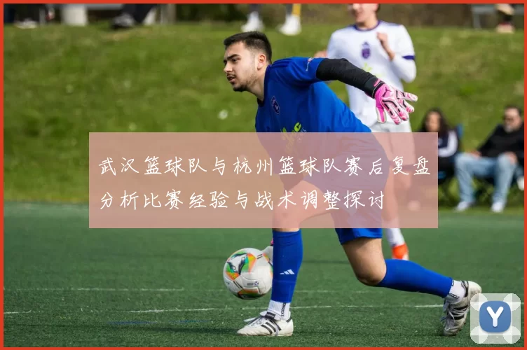 武汉篮球队与杭州篮球队赛后复盘分析比赛经验与战术调整探讨