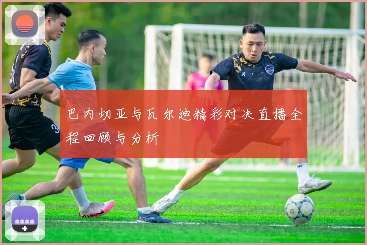 巴内切亚与瓦尔迪精彩对决直播全程回顾与分析